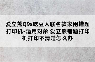 爱立熊Q9s吃豆人联名款家用错题打印机-适用对象 爱立熊错题打印机打印不清楚怎么办